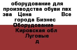 оборудование для производства обуви пвх эва › Цена ­ 5 000 000 - Все города Бизнес » Оборудование   . Кировская обл.,Луговые д.